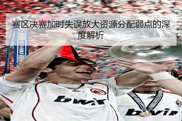 赛区决赛加时失误放大资源分配弱点的深度解析 | V Sports